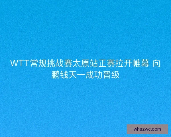 WTT常规挑战赛太原站正赛拉开帷幕 向鹏钱天一成功晋级