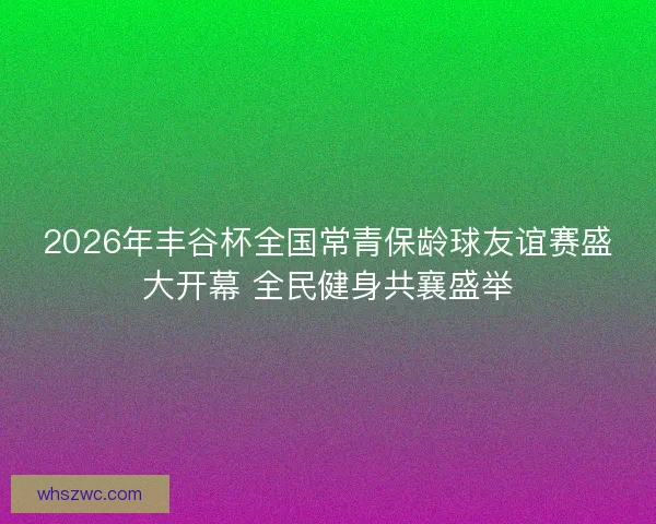 2026年丰谷杯全国常青保龄球友谊赛盛大开幕 全民健身共襄盛举