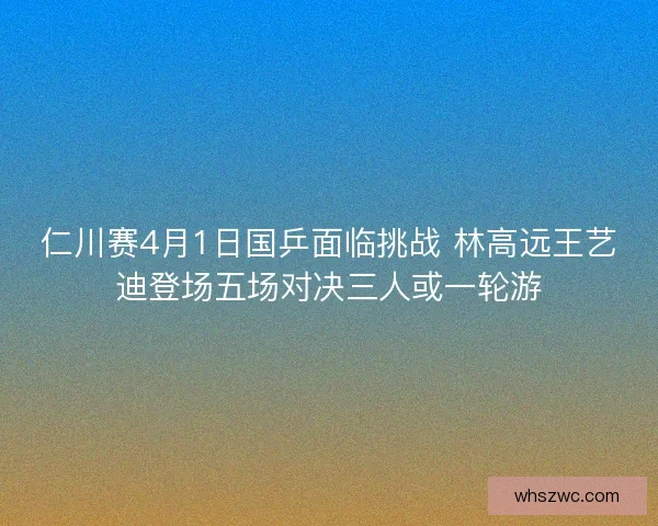 仁川赛4月1日国乒面临挑战 林高远王艺迪登场五场对决三人或一轮游