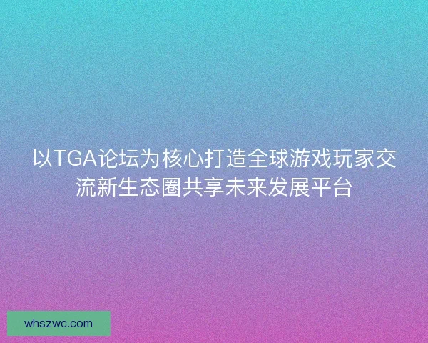 以TGA论坛为核心打造全球游戏玩家交流新生态圈共享未来发展平台