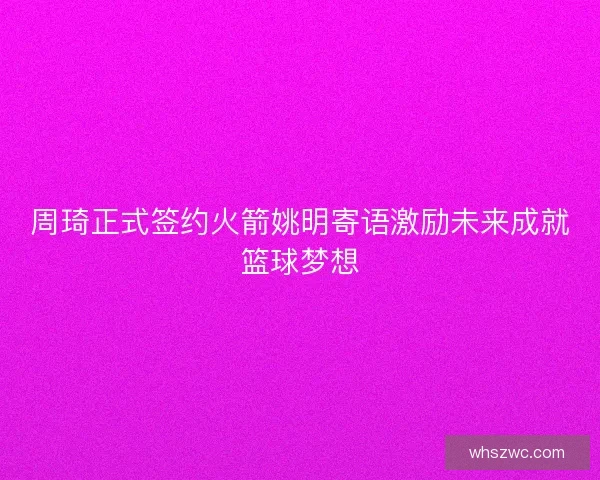 周琦正式签约火箭姚明寄语激励未来成就篮球梦想
