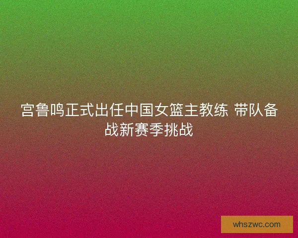 宫鲁鸣正式出任中国女篮主教练 带队备战新赛季挑战