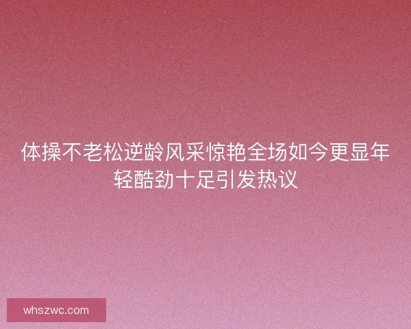 体操不老松逆龄风采惊艳全场如今更显年轻酷劲十足引发热议